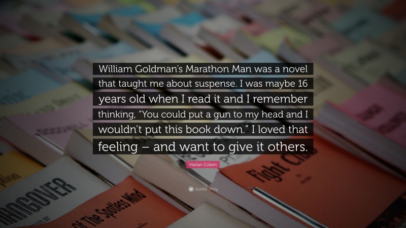 Harlan Coben Quote: “William Goldman’s Marathon Man was a novel that taught me about suspense. I was maybe 16 years old when I read it and I remember thinking, “You could put a gun to my head and I wouldn’t put this book down.” I loved that feeling – and want to give it others.”