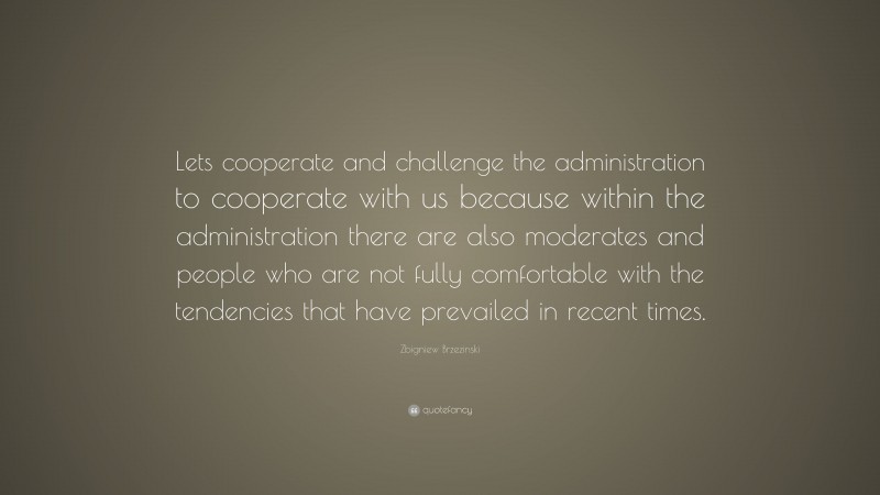 Zbigniew Brzezinski Quote: “Lets cooperate and challenge the administration to cooperate with us because within the administration there are also moderates and people who are not fully comfortable with the tendencies that have prevailed in recent times.”