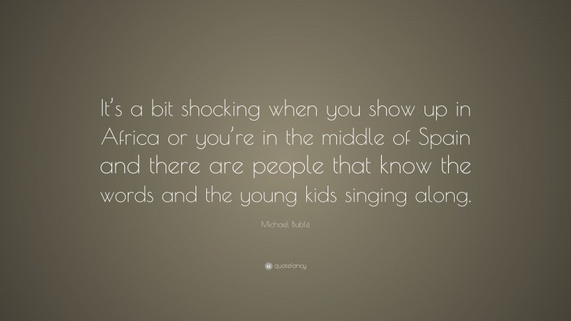Michael Bublé Quote: “It’s a bit shocking when you show up in Africa or you’re in the middle of Spain and there are people that know the words and the young kids singing along.”