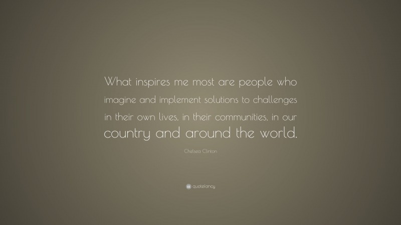 Chelsea Clinton Quote: “What inspires me most are people who imagine and implement solutions to challenges in their own lives, in their communities, in our country and around the world.”