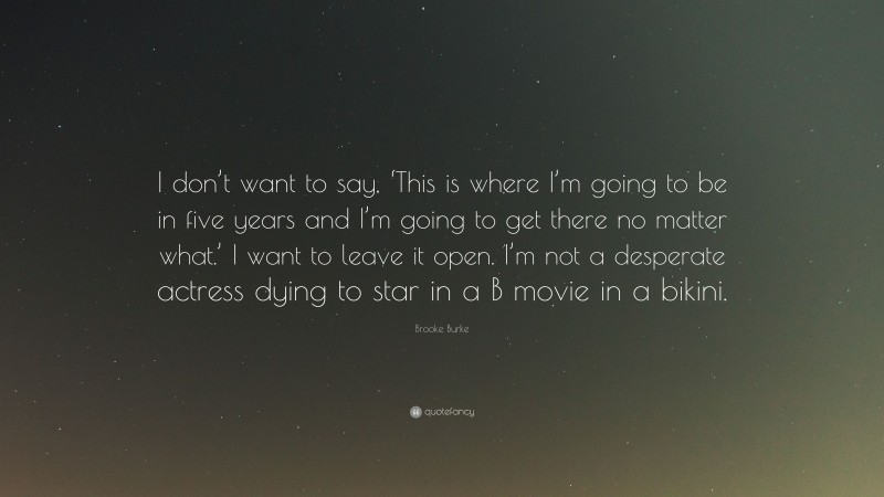Brooke Burke Quote: “I don’t want to say, ‘This is where I’m going to be in five years and I’m going to get there no matter what.’ I want to leave it open. I’m not a desperate actress dying to star in a B movie in a bikini.”