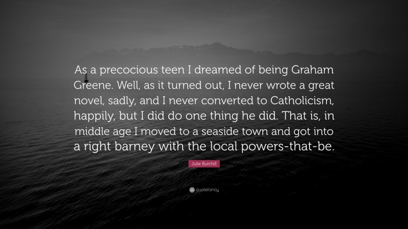 Julie Burchill Quote: “As a precocious teen I dreamed of being Graham Greene. Well, as it turned out, I never wrote a great novel, sadly, and I never converted to Catholicism, happily, but I did do one thing he did. That is, in middle age I moved to a seaside town and got into a right barney with the local powers-that-be.”