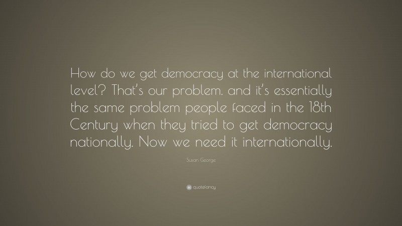Susan George Quote: “How do we get democracy at the international level? That’s our problem. and it’s essentially the same problem people faced in the 18th Century when they tried to get democracy nationally. Now we need it internationally.”