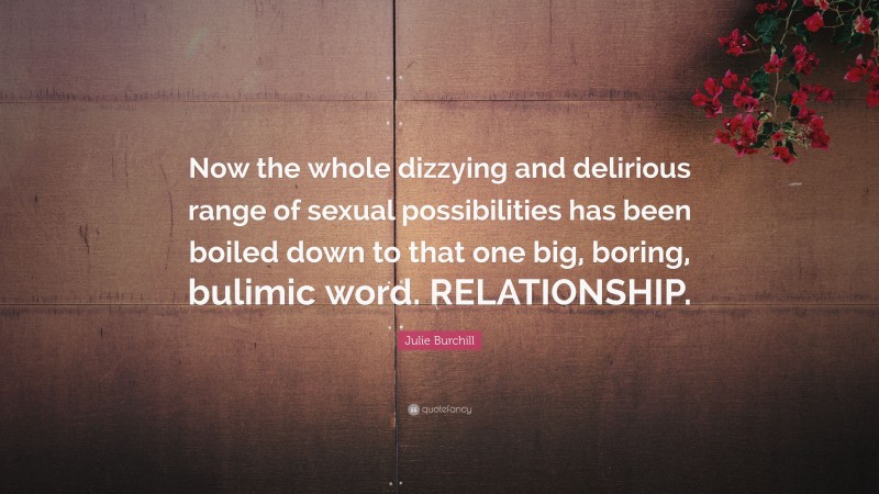 Julie Burchill Quote: “Now the whole dizzying and delirious range of sexual possibilities has been boiled down to that one big, boring, bulimic word. RELATIONSHIP.”
