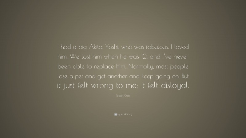 Robert Crais Quote: “I had a big Akita, Yoshi, who was fabulous. I loved him. We lost him when he was 12, and I’ve never been able to replace him. Normally, most people lose a pet and get another and keep going on. But it just felt wrong to me; it felt disloyal.”