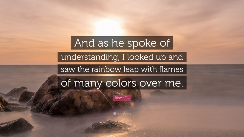 Black Elk Quote: “And as he spoke of understanding, I looked up and saw the rainbow leap with flames of many colors over me.”