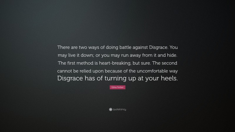 Edna Ferber Quote: “There are two ways of doing battle against Disgrace. You may live it down; or you may run away from it and hide. The first method is heart-breaking, but sure. The second cannot be relied upon because of the uncomfortable way Disgrace has of turning up at your heels.”