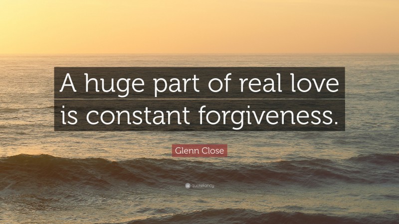 Glenn Close Quote: “A huge part of real love is constant forgiveness.”