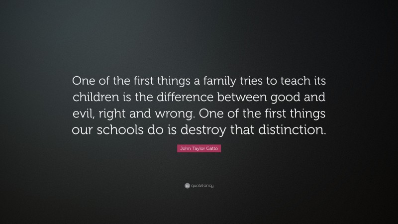 John Taylor Gatto Quote: “One of the first things a family tries to teach its children is the difference between good and evil, right and wrong. One of the first things our schools do is destroy that distinction.”