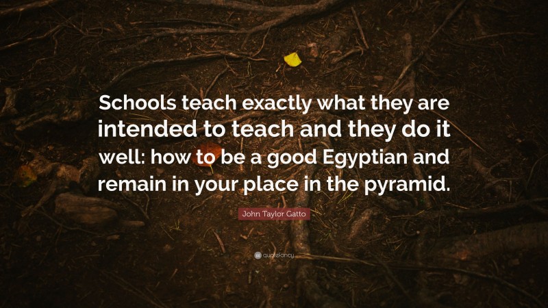 John Taylor Gatto Quote: “Schools teach exactly what they are intended to teach and they do it well: how to be a good Egyptian and remain in your place in the pyramid.”