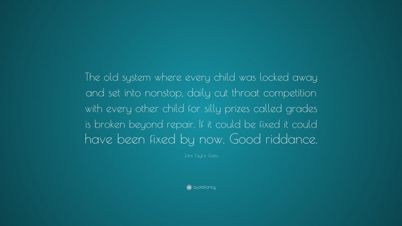 John Taylor Gatto Quote: “The old system where every child was locked away and set into nonstop, daily cut throat competition with every other child for silly prizes called grades is broken beyond repair. If it could be fixed it could have been fixed by now. Good riddance.”