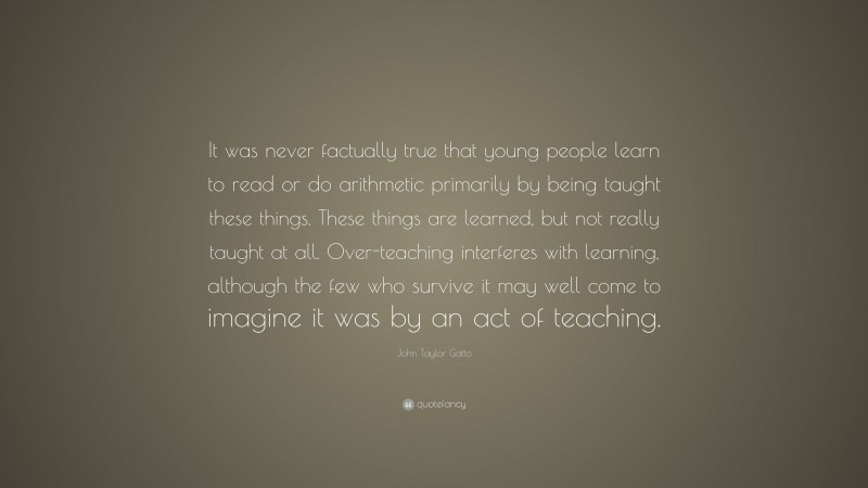 John Taylor Gatto Quote: “It was never factually true that young people learn to read or do arithmetic primarily by being taught these things. These things are learned, but not really taught at all. Over-teaching interferes with learning, although the few who survive it may well come to imagine it was by an act of teaching.”