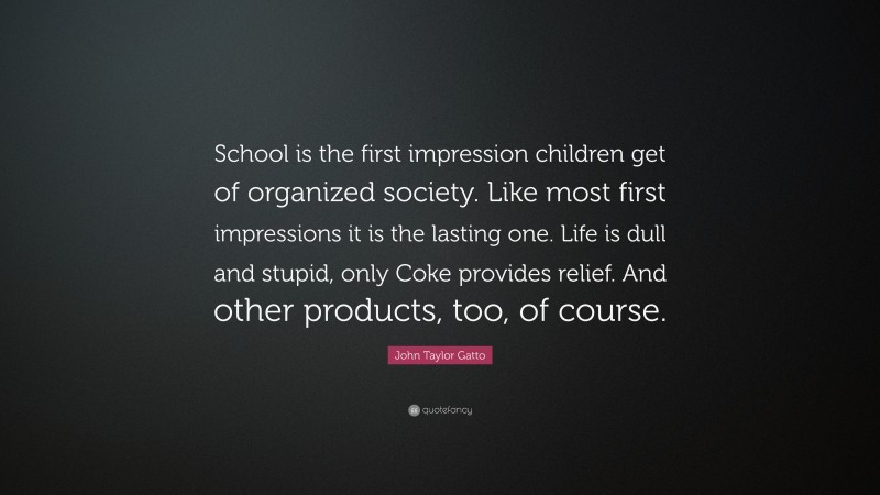 John Taylor Gatto Quote: “School is the first impression children get of organized society. Like most first impressions it is the lasting one. Life is dull and stupid, only Coke provides relief. And other products, too, of course.”