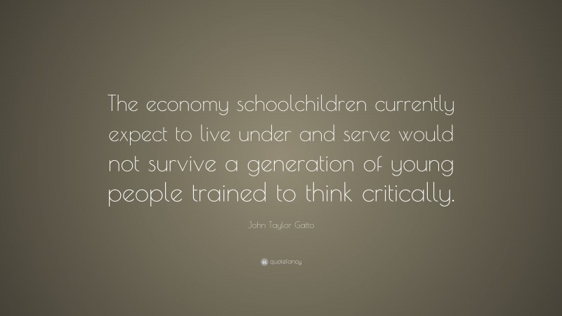 John Taylor Gatto Quote: “The economy schoolchildren currently expect to live under and serve would not survive a generation of young people trained to think critically.”