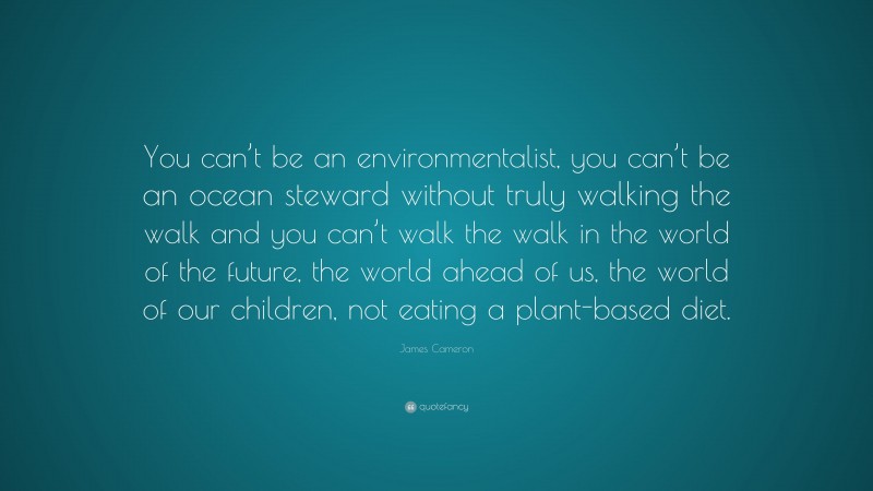 James Cameron Quote: “You can’t be an environmentalist, you can’t be an ocean steward without truly walking the walk and you can’t walk the walk in the world of the future, the world ahead of us, the world of our children, not eating a plant-based diet.”