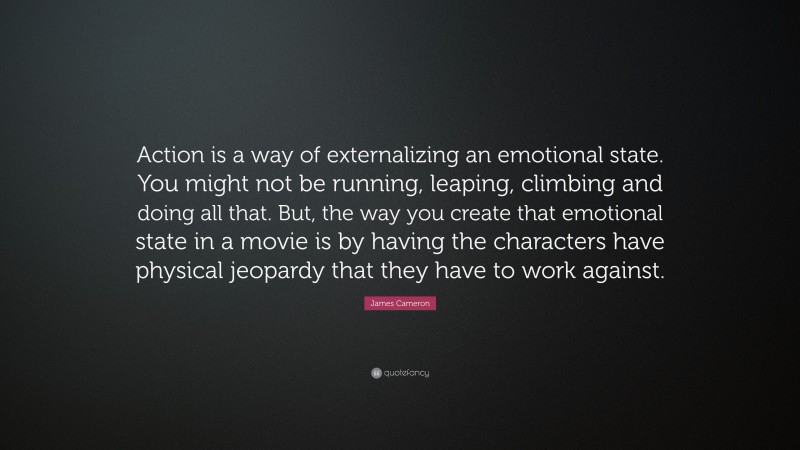 James Cameron Quote: “Action is a way of externalizing an emotional state. You might not be running, leaping, climbing and doing all that. But, the way you create that emotional state in a movie is by having the characters have physical jeopardy that they have to work against.”