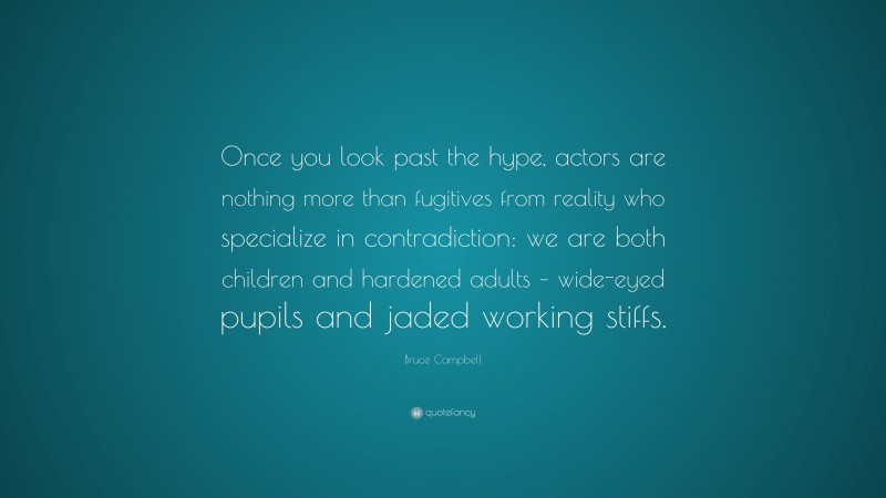 Bruce Campbell Quote: “Once you look past the hype, actors are nothing more than fugitives from reality who specialize in contradiction: we are both children and hardened adults – wide-eyed pupils and jaded working stiffs.”