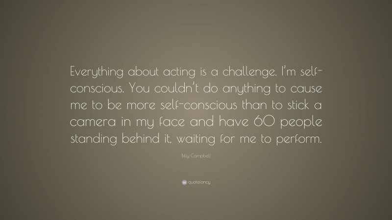 Billy Campbell Quote: “Everything about acting is a challenge. I’m self-conscious. You couldn’t do anything to cause me to be more self-conscious than to stick a camera in my face and have 60 people standing behind it, waiting for me to perform.”
