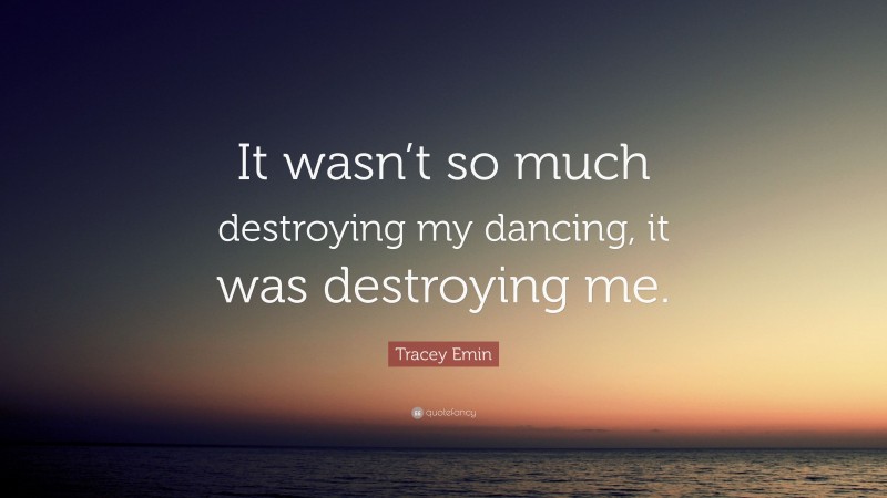 Tracey Emin Quote: “It wasn’t so much destroying my dancing, it was destroying me.”