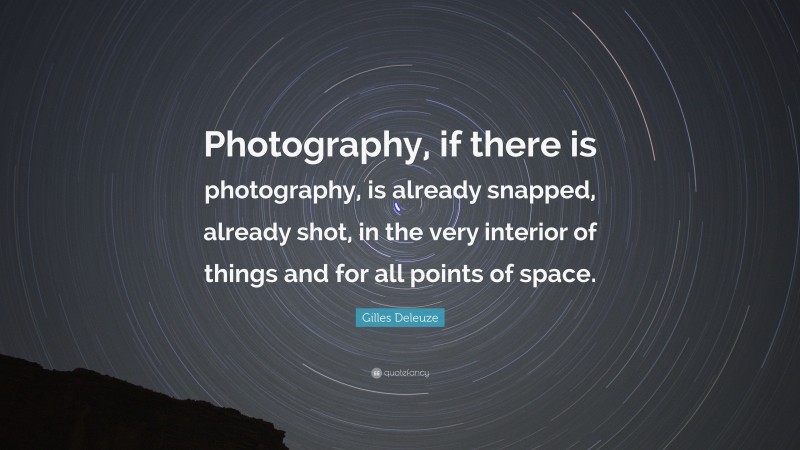 Gilles Deleuze Quote: “Photography, if there is photography, is already snapped, already shot, in the very interior of things and for all points of space.”