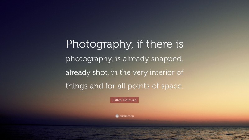 Gilles Deleuze Quote: “Photography, if there is photography, is already snapped, already shot, in the very interior of things and for all points of space.”