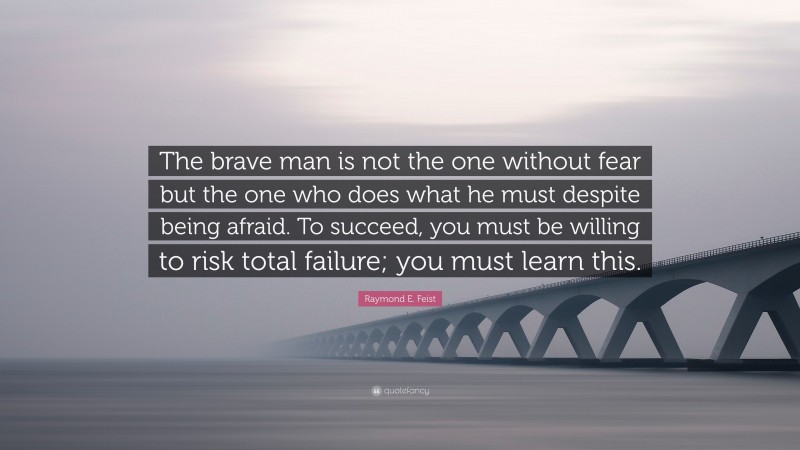 Raymond E. Feist Quote: “The brave man is not the one without fear but the one who does what he must despite being afraid. To succeed, you must be willing to risk total failure; you must learn this.”