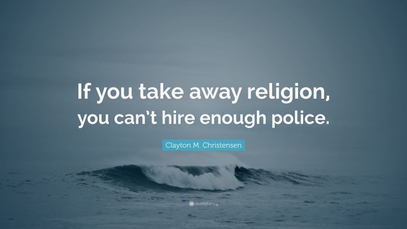 Clayton M. Christensen Quote: “If you take away religion, you can’t hire enough police.”