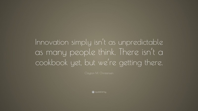 Clayton M. Christensen Quote: “Innovation simply isn’t as unpredictable as many people think. There isn’t a cookbook yet, but we’re getting there.”