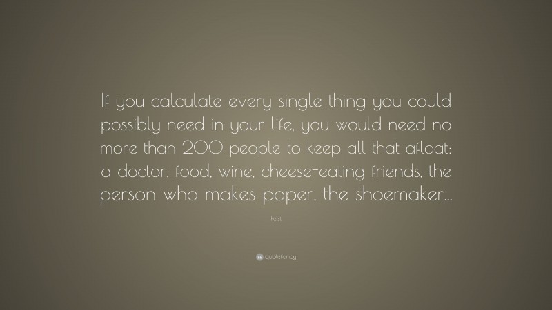 Feist Quote: “If you calculate every single thing you could possibly need in your life, you would need no more than 200 people to keep all that afloat: a doctor, food, wine, cheese-eating friends, the person who makes paper, the shoemaker...”