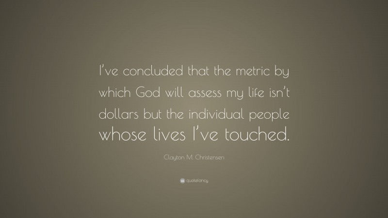Clayton M. Christensen Quote: “I’ve concluded that the metric by which God will assess my life isn’t dollars but the individual people whose lives I’ve touched.”