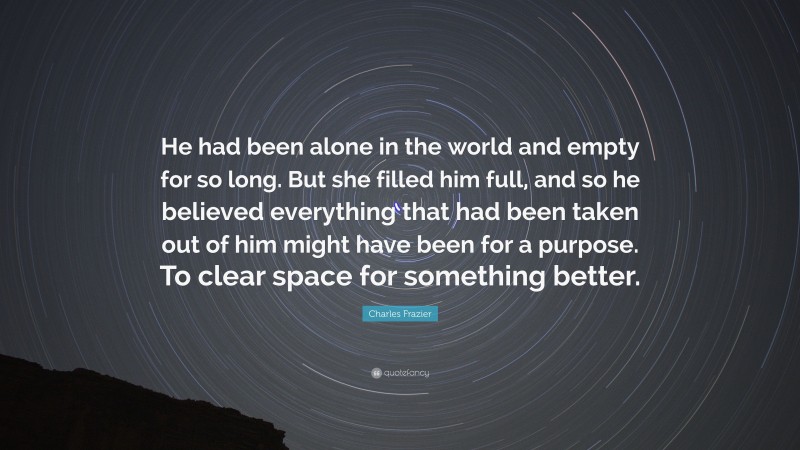 Charles Frazier Quote: “He had been alone in the world and empty for so long. But she filled him full, and so he believed everything that had been taken out of him might have been for a purpose. To clear space for something better.”