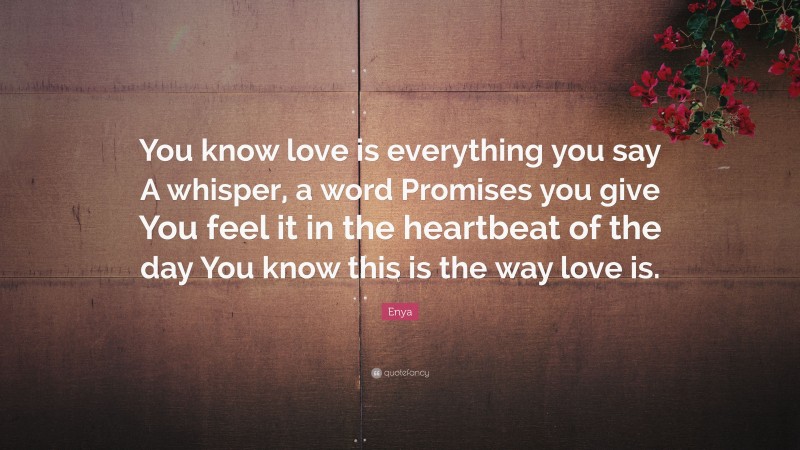 Enya Quote: “You know love is everything you say A whisper, a word Promises you give You feel it in the heartbeat of the day You know this is the way love is.”