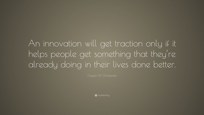 Clayton M. Christensen Quote: “An innovation will get traction only if it helps people get something that they’re already doing in their lives done better.”