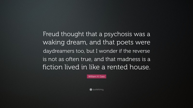 William H. Gass Quote: “Freud thought that a psychosis was a waking dream, and that poets were daydreamers too, but I wonder if the reverse is not as often true, and that madness is a fiction lived in like a rented house.”