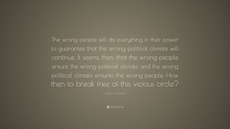 William A. Dembski Quote: “The wrong people will do everything in their power to guarantee that the wrong political climate will continue. It seems, then, that the wrong people ensure the wrong political climate and the wrong political climate ensures the wrong people. How then to break free of this vicious circle?”