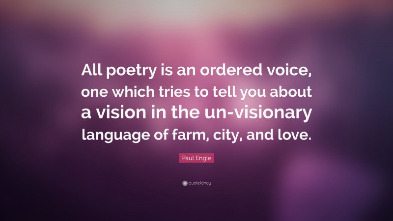 Paul Engle Quote: “All poetry is an ordered voice, one which tries to tell you about a vision in the un-visionary language of farm, city, and love.”