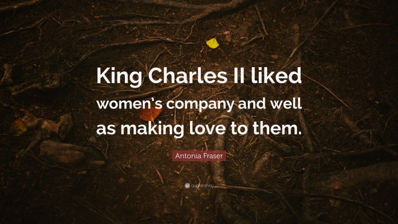 Antonia Fraser Quote: “King Charles II liked women’s company and well as making love to them.”