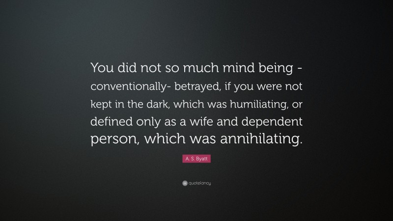 A. S. Byatt Quote: “You did not so much mind being -conventionally- betrayed, if you were not kept in the dark, which was humiliating, or defined only as a wife and dependent person, which was annihilating.”