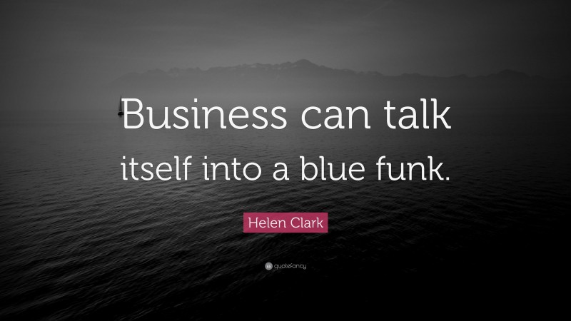 Helen Clark Quote: “Business can talk itself into a blue funk.”