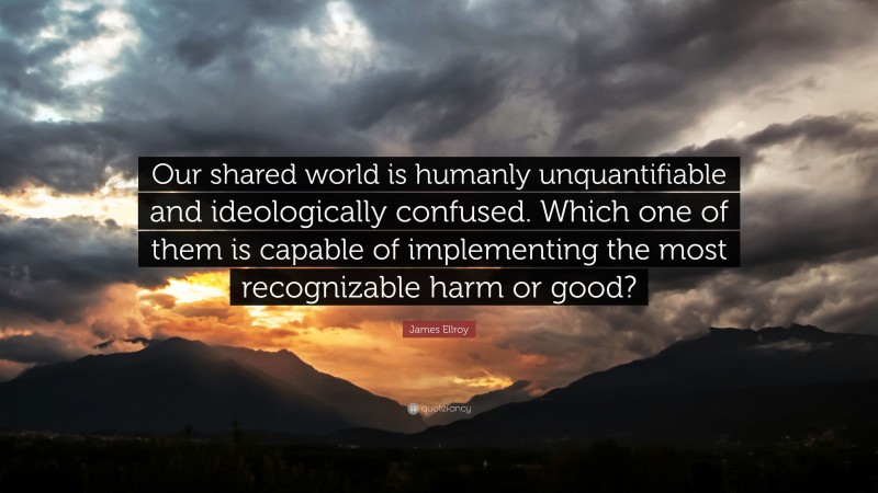 James Ellroy Quote: “Our shared world is humanly unquantifiable and ideologically confused. Which one of them is capable of implementing the most recognizable harm or good?”
