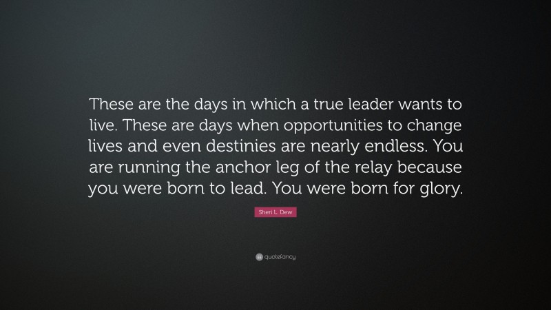 Sheri L. Dew Quote: “These are the days in which a true leader wants to live. These are days when opportunities to change lives and even destinies are nearly endless. You are running the anchor leg of the relay because you were born to lead. You were born for glory.”