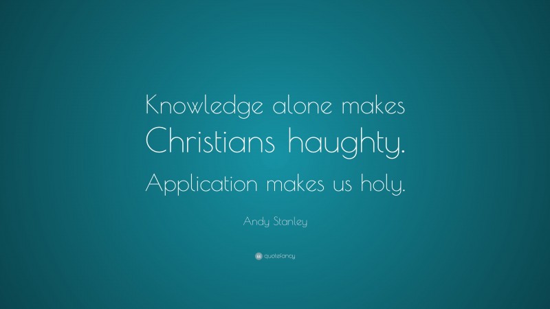 Andy Stanley Quote: “Knowledge alone makes Christians haughty. Application makes us holy.”