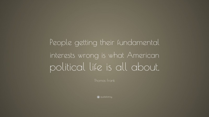 Thomas Frank Quote: “People getting their fundamental interests wrong is what American political life is all about.”