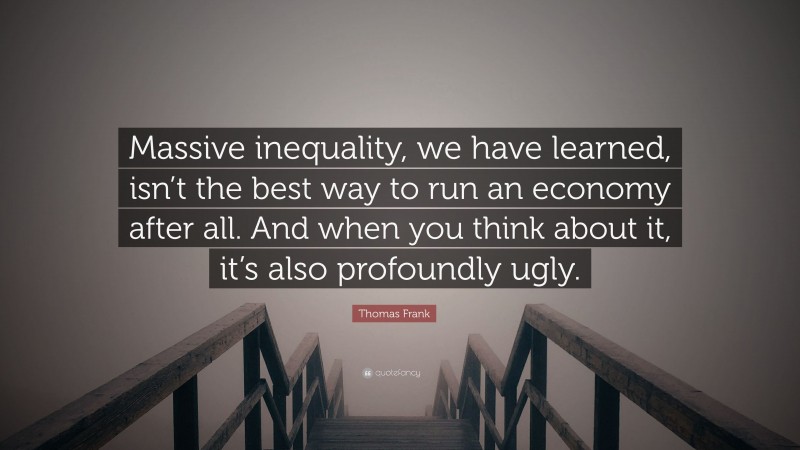 Thomas Frank Quote: “Massive inequality, we have learned, isn’t the best way to run an economy after all. And when you think about it, it’s also profoundly ugly.”
