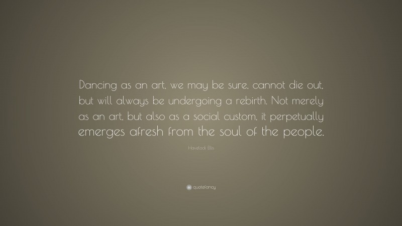 Havelock Ellis Quote: “Dancing as an art, we may be sure, cannot die out, but will always be undergoing a rebirth. Not merely as an art, but also as a social custom, it perpetually emerges afresh from the soul of the people.”