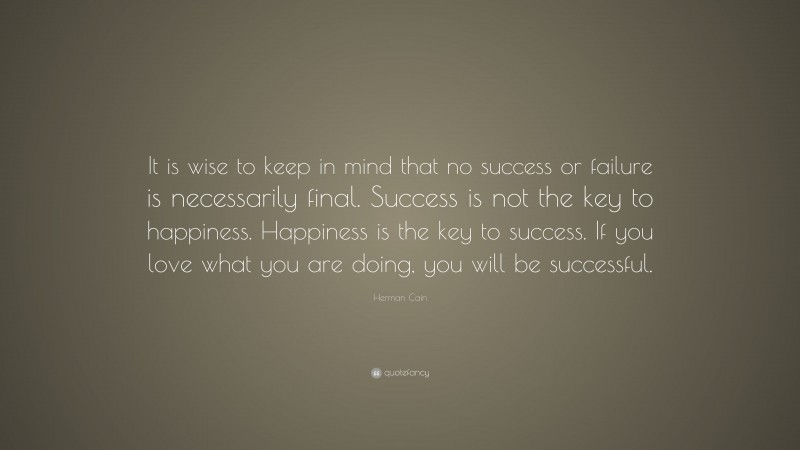 Herman Cain Quote: “It is wise to keep in mind that no success or failure is necessarily final. Success is not the key to happiness. Happiness is the key to success. If you love what you are doing, you will be successful.”