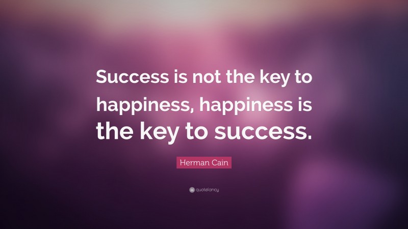 Herman Cain Quote: “Success is not the key to happiness, happiness is the key to success.”