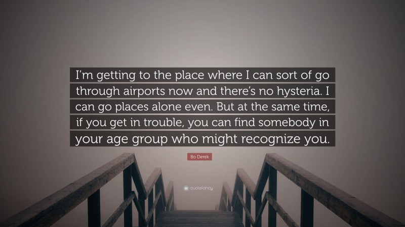 Bo Derek Quote: “I’m getting to the place where I can sort of go through airports now and there’s no hysteria. I can go places alone even. But at the same time, if you get in trouble, you can find somebody in your age group who might recognize you.”