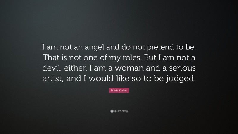 Maria Callas Quote: “I am not an angel and do not pretend to be. That is not one of my roles. But I am not a devil, either. I am a woman and a serious artist, and I would like so to be judged.”