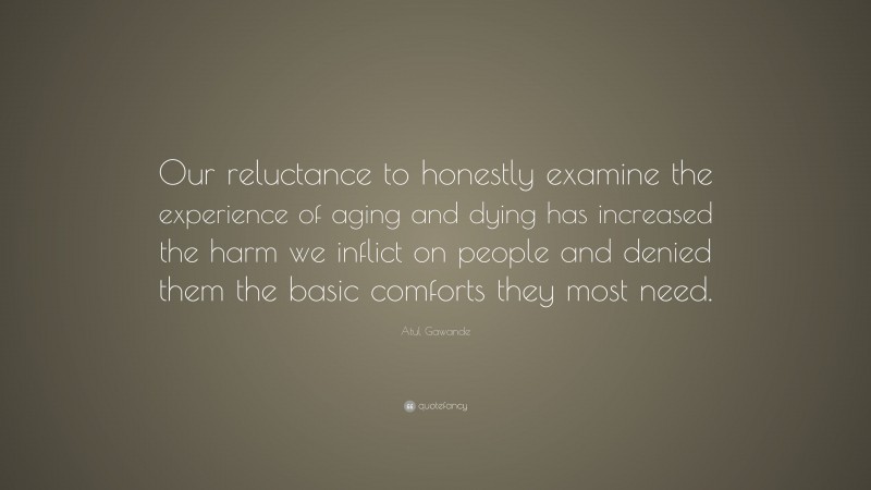 Atul Gawande Quote: “Our reluctance to honestly examine the experience of aging and dying has increased the harm we inflict on people and denied them the basic comforts they most need.”
